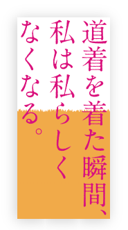 私は道着を着た瞬間、私は私らしくなくなる。